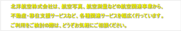 北洋航空株式会社は、航空写真、航空測量などの航空関連事業から、<br>不動産事業・移住支援サービスなど、各種関連サービスを幅広く行っています。<br />ご利用をご検討の際は、どうぞお気軽にご相談ください。
